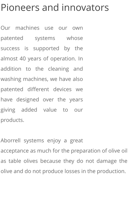 Pioneers and innovators  Our machines use our own patented systems whose success is supported by the almost 40 years of operation. In addition to the cleaning and washing machines, we have also patented different devices we have designed over the years giving added value to our products.  Aborrell systems enjoy a great acceptance as much for the preparation of olive oil as table olives because they do not damage the olive and do not produce losses in the production.