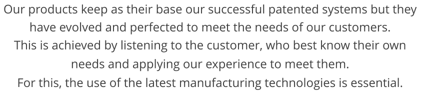 Our products keep as their base our successful patented systems but they have evolved and perfected to meet the needs of our customers. This is achieved by listening to the customer, who best know their own needs and applying our experience to meet them.  For this, the use of the latest manufacturing technologies is essential.